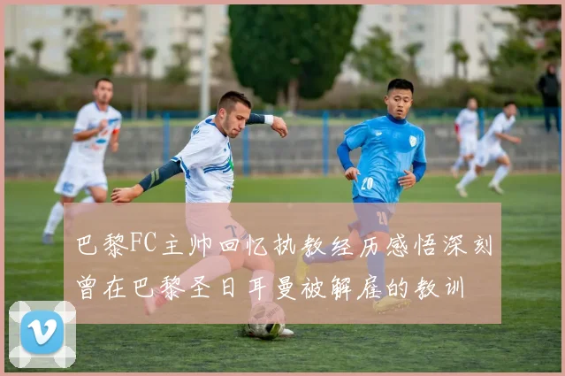 巴黎FC主帅回忆执教经历感悟深刻曾在巴黎圣日耳曼被解雇的教训