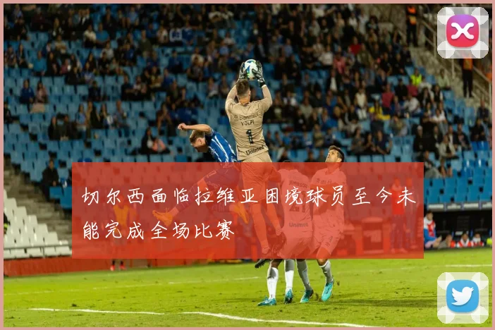 切尔西面临拉维亚困境球员至今未能完成全场比赛