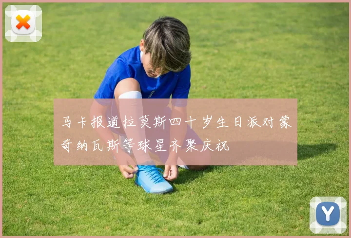 马卡报道拉莫斯四十岁生日派对蒙奇纳瓦斯等球星齐聚庆祝