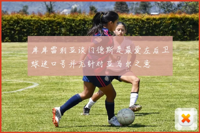库库雷利亚谈门德斯是最爱左后卫球迷口号并无针对亚马尔之意