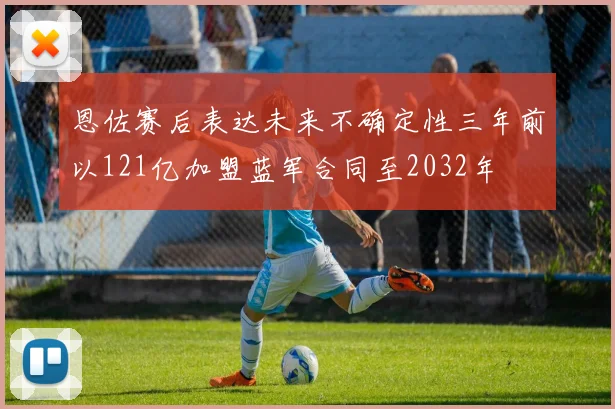 恩佐赛后表达未来不确定性三年前以121亿加盟蓝军合同至2032年