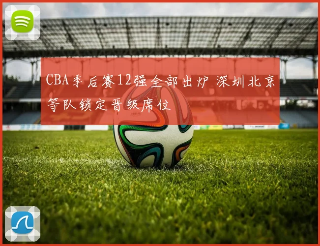 CBA季后赛12强全部出炉 深圳北京等队锁定晋级席位