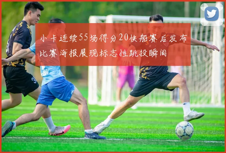 小卡连续55场得分20快船赛后发布比赛海报展现标志性跳投瞬间