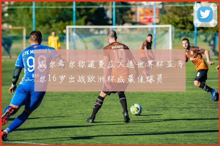 威尔希尔称道曼应入选世界杯亚马尔16岁出战欧洲杯成最佳球员
