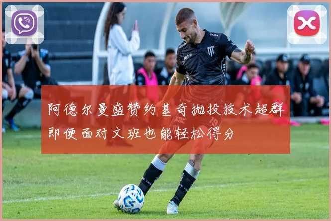 阿德尔曼盛赞约基奇抛投技术超群即便面对文班也能轻松得分