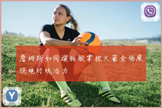 詹姆斯如同遛狗般掌控火箭全场展现绝对统治力