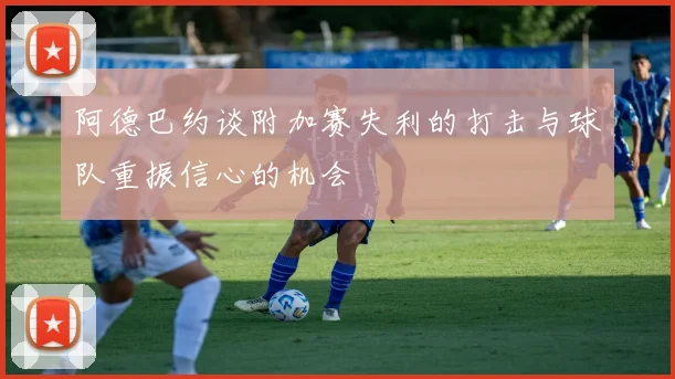 阿德巴约谈附加赛失利的打击与球队重振信心的机会