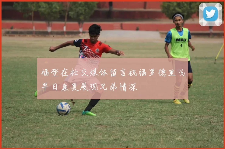 福登在社交媒体留言祝福罗德里戈早日康复展现兄弟情深