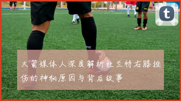火箭媒体人深度解析杜兰特右膝挫伤的神秘原因与背后故事