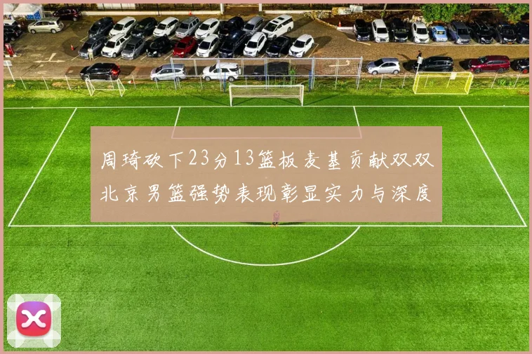周琦砍下23分13篮板麦基贡献双双北京男篮强势表现彰显实力与深度