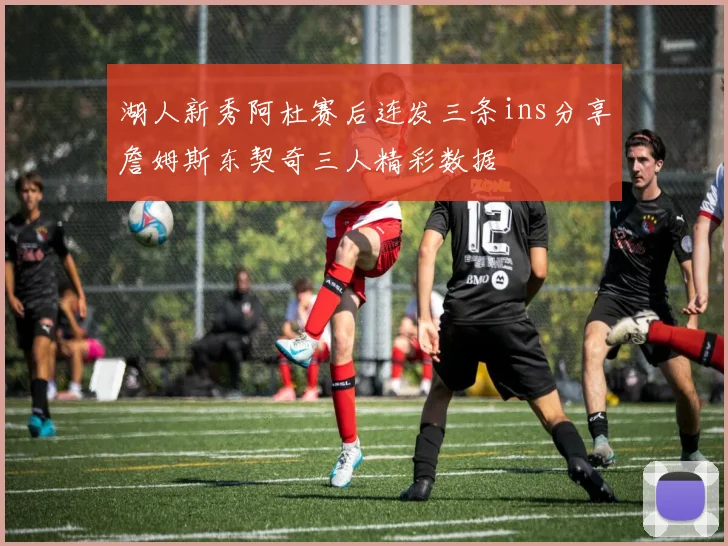 湖人新秀阿杜赛后连发三条ins分享詹姆斯东契奇三人精彩数据