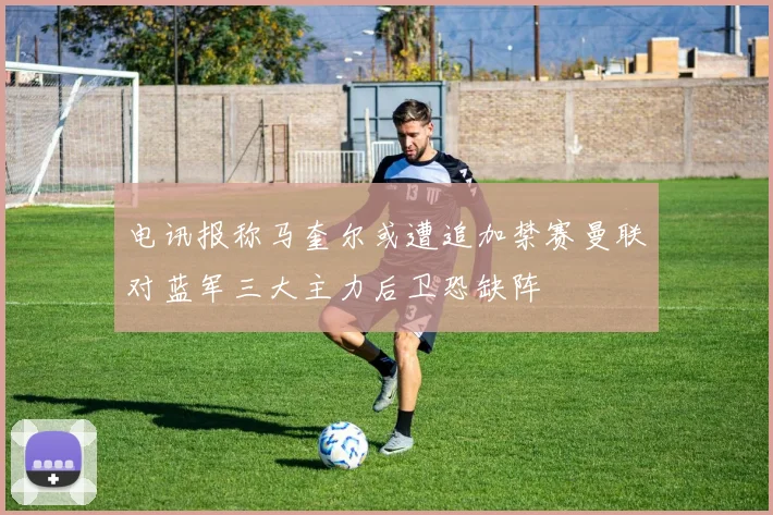 电讯报称马奎尔或遭追加禁赛曼联对蓝军三大主力后卫恐缺阵