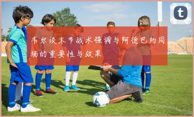 韦尔谈末节战术强调与阿德巴约同场的重要性与效果