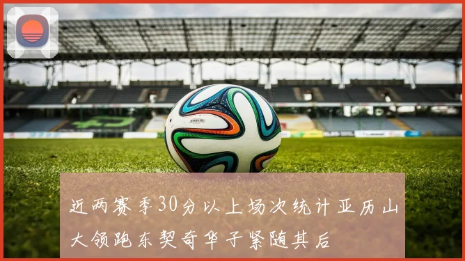 近两赛季30分以上场次统计亚历山大领跑东契奇华子紧随其后