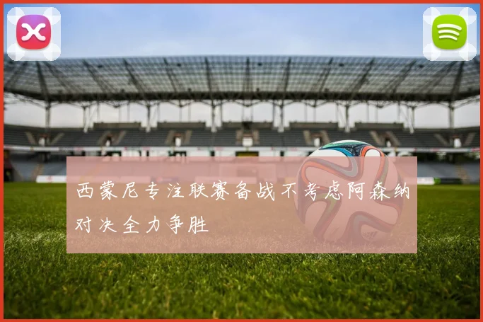 西蒙尼专注联赛备战不考虑阿森纳对决全力争胜