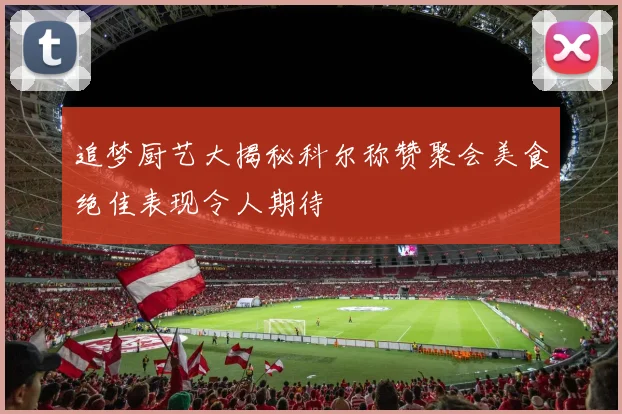 追梦厨艺大揭秘科尔称赞聚会美食绝佳表现令人期待