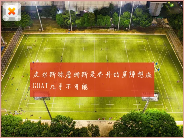 皮尔斯称詹姆斯是乔丹的屏障想成GOAT几乎不可能